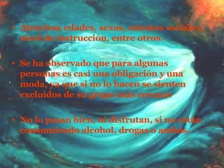Atraviesa edades, sexos, estratos sociales, nivel de instrucción, entre otros. Se ha observado que para algunas personas es casi una obligación y una moda, ya que si no lo hacen se sienten excluidos de su grupo más cercano  No lo pasan bien, ni disfrutan, si no están consumiendo alcohol, drogas o ambas. 