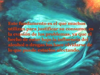 Este fundamento es el que muchos utilizan para justificar su consumo, es la evasión de los problemas, ya que el hecho de estar bajo la influencia del alcohol o drogas los hace olvidarse de lo que puede estarlos afectando.  