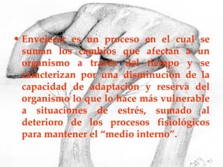 Envejecer es un proceso en el cual se suman los cambios que afectan a un organismo a través del tiempo y se caracterizan por una disminución de la capacidad de adaptación y reserva del organismo lo que lo hace más vulnerable a situaciones de estrés, sumado al deterioro de los procesos fisiológicos para mantener el “medio interno”. 