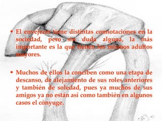 El envejecer tiene distintas connotaciones en la sociedad, pero sin duda alguna, la más importante es la que tienen los mismos adultos mayores. Muchos de ellos la conciben como una etapa de descanso, de alejamiento de sus roles anteriores y también de soledad, pues ya muchos de sus amigos ya no están así como también en algunos casos el cónyuge. 