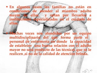 En algunos casos las familias no están en condiciones de atender al miembro adulto mayor de ellas  y optan por llevarlos a instituciones especializadas en el cuidado de ellos.  Muchas veces son atendidos por un equipo multidisciplinario del que forma parte el  personal de enfermería en donde  la capacidad de establecer  una buena relación con el adulto mayor no será producto de las técnicas que se le realicen ,si no de la calidad de atención brinda. 