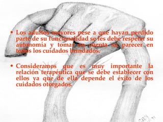 Los adultos mayores pese a que hayan perdido parte de su funcionalidad se les debe respetar su autonomía y tomar en cuenta su parecer en todos los cuidados brindados. Consideramos que es muy importante la relación terapéutica que se debe establecer con ellos ya que de ella depende el éxito de los cuidados otorgados. 