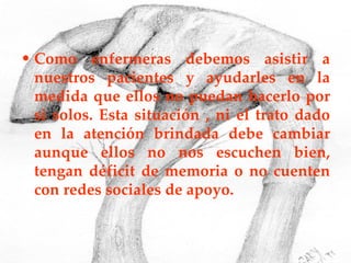 Como enfermeras debemos asistir a nuestros pacientes y ayudarles en la medida que ellos no puedan hacerlo por si solos. Esta situación , ni el trato dado en la atención brindada debe cambiar aunque ellos no nos escuchen bien, tengan déficit de memoria o no cuenten con redes sociales de apoyo. 