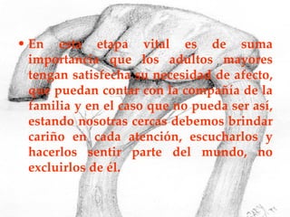 En esta etapa vital es de suma importancia que los adultos mayores tengan satisfecha su necesidad de afecto, que puedan contar con la compañía de la familia y en el caso que no pueda ser así, estando nosotras cercas debemos brindar cariño en cada atención, escucharlos y hacerlos sentir parte del mundo, no excluirlos de él. 