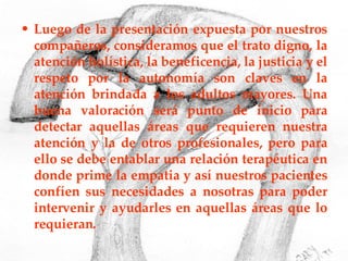 Luego de la presentación expuesta por nuestros compañeros, consideramos que el trato digno, la atención holística, la beneficencia, la justicia y el respeto por la autonomía son claves en la atención brindada a los adultos mayores. Una buena valoración será punto de inicio para detectar aquellas áreas que requieren nuestra atención y la de otros profesionales, pero para ello se debe entablar una relación terapéutica en donde prime la empatia y así nuestros pacientes confíen sus necesidades a nosotras para poder intervenir y ayudarles en aquellas áreas que lo requieran. 