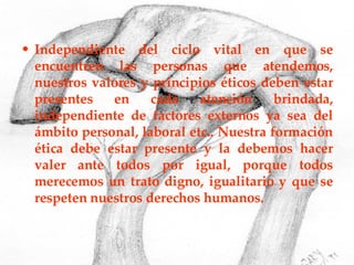 Independiente del ciclo vital en que se encuentren las personas que atendemos, nuestros valores y principios éticos deben estar presentes en cada atención brindada, independiente de factores externos ya sea del ámbito personal, laboral etc.. Nuestra formación ética debe estar presente y la debemos hacer valer ante todos por igual, porque todos merecemos un trato digno, igualitario y que se respeten nuestros derechos humanos. 