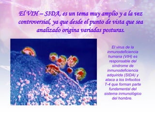 El VIH – SIDA, es un tema muy amplio y a la vez controversial, ya que desde el punto de vista que sea analizado origina variadas posturas. El virus de la inmunodeficiencia humana (VIH) es responsable del síndrome de inmunodeficiencia adquirida (SIDA) y ataca a los linfocitos T-4 que forman parte fundamental del sistema inmunológico del hombre.  