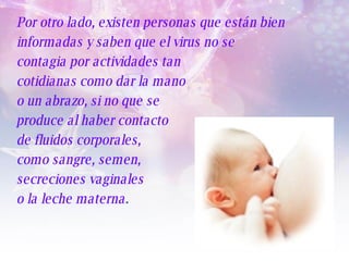 Por otro lado, existen personas que están bien informadas y saben que el virus no se  contagia por actividades tan  cotidianas como dar la mano  o un abrazo, si no que se  produce al haber contacto  de fluidos corporales,  como sangre, semen,  secreciones vaginales  o la leche materna .   