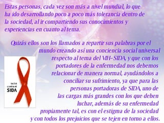 Estas personas, cada vez son más a nivel mundial, lo que  ha ido desarrollando poco a poco más tolerancia dentro de  la sociedad, al ir compartiendo sus conocimientos y  experiencias en cuanto al tema .  Quizás ellos son los llamados a repartir sus palabras por el mundo creando así una conciencia social universal respecto al tema del VIH–SIDA, y que con los  portadores de la enfermedad nos debemos  relacionar de manera normal, ayudándolos a  conciliar su sufrimiento, ya que para las  personas portadoras de SIDA, uno de  las cargas más grandes con los que deben  luchar, además de su enfermedad  propiamente tal, es con el estigma de la sociedad  y con todos los prejuicios que se tejen en torno a ellos. 