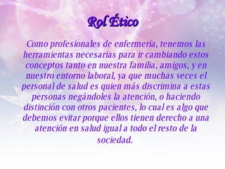 Como profesionales de enfermería, tenemos las herramientas necesarias para ir cambiando estos conceptos tanto en nuestra familia, amigos, y en nuestro entorno laboral, ya que muchas veces el personal de salud es quien más discrimina a estas personas negándoles la atención, o haciendo distinción con otros pacientes, lo cual es algo que debemos evitar porque ellos tienen derecho a una atención en salud igual a todo el resto de la sociedad.   Rol Ético 