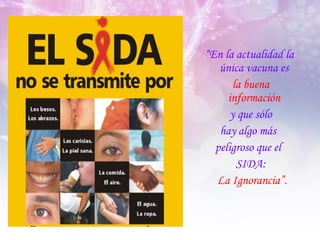 “ En la actualidad la única vacuna es  la buena  información   y que sólo  hay algo más  peligroso que el  SIDA: La Ignorancia”. 