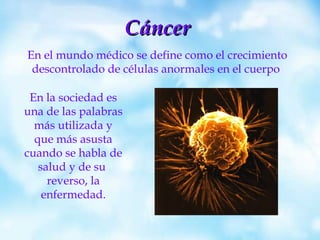 Cáncer En el mundo médico se define como el crecimiento descontrolado de células anormales en el cuerpo  En la sociedad es una de las palabras más utilizada y que más asusta cuando se habla de salud y de su  reverso, la enfermedad. 