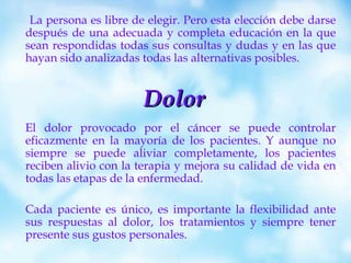 La persona es libre de elegir. Pero esta elección debe darse después de una adecuada y completa educación en la que sean respondidas todas sus consultas y dudas y en las que hayan sido analizadas todas las alternativas posibles. Dolor El dolor provocado por el cáncer se puede controlar eficazmente en la mayoría de los pacientes. Y aunque no siempre se puede aliviar completamente, los pacientes reciben alivio con la terapia y mejora su calidad de vida en todas las etapas de la enfermedad. Cada paciente es único, es importante la flexibilidad ante sus respuestas al dolor, los tratamientos y siempre tener presente sus gustos personales.  