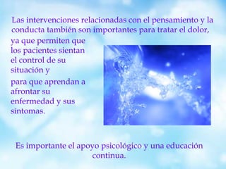 ya que permiten que los pacientes sientan el control de su situación y  para que aprendan a afrontar su enfermedad y sus síntomas. Las intervenciones relacionadas con el pensamiento y la conducta también son importantes para tratar el dolor, Es importante el apoyo psicológico y una educación continua. 