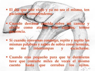 El día que esté viejo y ya no sea el mismo, ten paciencia y compréndeme. Cuando derrame comida sobre mi camisa y olvide como atarme mis zapatos, tenme paciencia. Si cuando conversas conmigo, repito y repito las mismas palabras y sabes de sobra como termina, no me interrumpas y escúchame. Cuando eras pequeño para que te durmieras tuve que contarte miles de veces el mismo cuento hasta que cerrabas los ojitos. 