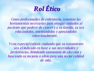 Como profesionales de enfermería, tenemos las herramientas necesarias para otorgar cuidados al paciente que padece de cáncer y a su familia, ya sea educándolos, orientándolos y apoyándolos emocionalmente.  Y con especial énfasis cuidando que su tratamiento sea el indicado en base a sus necesidades y preferencias, brindando autonomía de elección y buscando su mejoría o alivio para una mejor calidad de vida. Rol Ético 