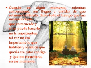 Cuando en algún momento, mientras conversamos, me llegue a olvidar de que estamos hablando, dame todo el tiempo que sea necesario hasta  que yo recuerde y  si no puedo hacerlo,  no te impacientes;  tal vez no era  importante lo que  hablaba y lo único que  quería era estar contigo   y que me escucharas  en ese momento. 