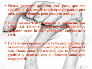 Piensa entonces que con este paso que me adelanto a dar, estaré construyendo para ti otra ruta, en otro tiempo, pero siempre contigo. No te sientas triste, enojado o impotente por verme así. Dame tu corazón, compréndeme y apóyame como lo hice cuando tu empezaste a vivir. De la misma manera como te he acompañado en tu sendero, te ruego me acompañes a terminar el mío. Dame amor y paciencia, que te devolveré gratitud y sonrisas con el inmenso amor que tengo por ti. 