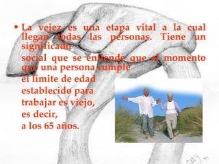 La vejez es una etapa vital a la cual llegan todas las personas. Tiene un significado  social que se entiende que al momento que una persona cumple  el límite de edad  establecido para  trabajar es viejo,  es decir,  a los 65 años. 