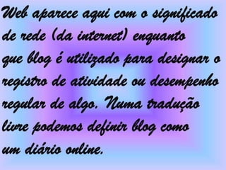 Web aparece aqui com o significado
de rede (da internet) enquanto
que blog é utilizado para designar o
registro de atividade ou desempenho
regular de algo. Numa tradução
livre podemos definir blog como
um diário online.
 