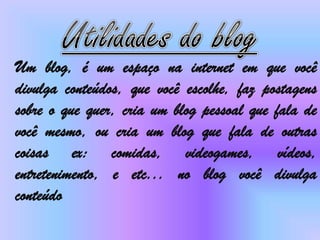Um blog, é um espaço na internet em que você
divulga conteúdos, que você escolhe, faz postagens
sobre o que quer, cria um blog pessoal que fala de
você mesmo, ou cria um blog que fala de outras
coisas ex: comidas, videogames, vídeos,
entretenimento, e etc... no blog você divulga
conteúdo
 