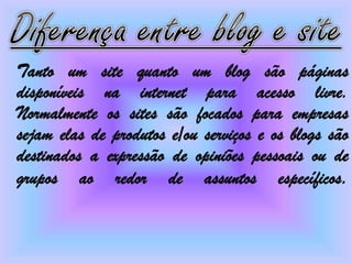 Tanto um site quanto um blog são páginas
disponíveis na internet para acesso livre.
Normalmente os sites são focados para empresas
sejam elas de produtos e/ou serviços e os blogs são
destinados a expressão de opiniões pessoais ou de
grupos ao redor de assuntos específicos.
 
