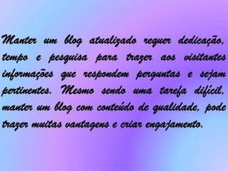 Manter um blog atualizado requer dedicação,
tempo e pesquisa para trazer aos visitantes
informações que respondem perguntas e sejam
pertinentes. Mesmo sendo uma tarefa difícil,
manter um blog com conteúdo de qualidade, pode
trazer muitas vantagens e criar engajamento.
 