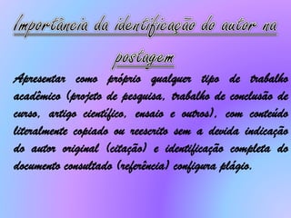 Apresentar como próprio qualquer tipo de trabalho
acadêmico (projeto de pesquisa, trabalho de conclusão de
curso, artigo científico, ensaio e outros), com conteúdo
literalmente copiado ou reescrito sem a devida indicação
do autor original (citação) e identificação completa do
documento consultado (referência) configura plágio.
 