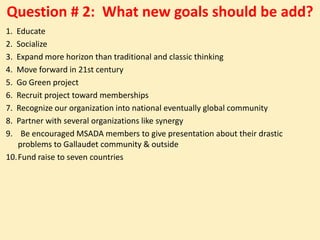 Question # 2: What new goals should be add?
1. Educate
2. Socialize
3. Expand more horizon than traditional and classic thinking
4. Move forward in 21st century
5. Go Green project
6. Recruit project toward memberships
7. Recognize our organization into national eventually global community
8. Partner with several organizations like synergy
9.  Be encouraged MSADA members to give presentation about their drastic
   problems to Gallaudet community & outside
10.Fund raise to seven countries
 