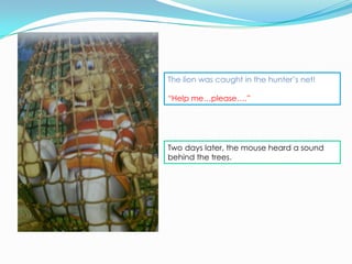 The lion was caught in the hunter’s net!

“Help me…please….”




Two days later, the mouse heard a sound
behind the trees.
 