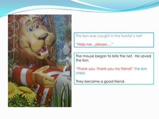 The lion was caught in the hunter’s net!

“Help me…please….”


The mouse began to bite the net. He saved
the lion.

“Thank you, thank you my friend!” the lion
cried.

They became a good friend.
 
