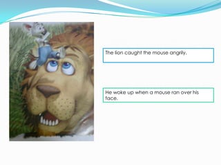 The lion caught the mouse angrily.




He woke up when a mouse ran over his
face.
 