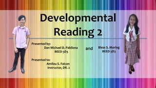 Developmental
Reading 2
Presented by:
Dan Michael D. Pabilona
BEED-3D3
Presented to:
Amilou S. Falcon
Instructor, DR. 2
Bless S. Moring
BEED-3D3
and
 