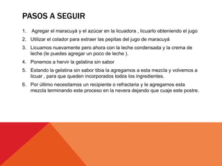 PASOS A SEGUIR
1. Agregar el maracuyá y el azúcar en la licuadora , licuarlo obteniendo el jugo
2. Utilizar el colador para extraer las pepitas del jugo de maracuyá
3. Licuamos nuevamente pero ahora con la leche condensada y la crema de
leche (le puedes agregar un poco de leche ).
4. Ponemos a hervir la gelatina sin sabor
5. Estando la gelatina sin sabor tibia la agregamos a esta mezcla y volvemos a
licuar , para que queden incorporados todos los ingredientes.
6. Por último necesitamos un recipiente o refractaria y le agregamos esta
mezcla terminando este proceso en la nevera dejando que cuaje este postre.
 