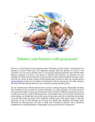 Enhance your business with great poster

Poster is a visual image of some important points. Normally a poster contains a special piton of a
business or service which gives the important massage about the product or service to the
customers. So if you run a business and it is not getting expected customers then with the other
business strategies you have to use poster to enhance your business. So whenever you are
thinking for business poster then first you have keep in mind in that it should be attractive and it
must be eye catchy. In spite of these on the technical part you have to take care on print posters
(poster drucken) so that you can enhance your business with the great poster. Let’s take a look on
the steps of poster printing; those are very essential for getting a perfect poster.

In case of print posters (Poster drucken) first you have to design the poster. Remember one thing
that, creativity is very essential for a poster, basically it is a piece of paper so if it does not have
any special look then it cannot get the attention of the customers. With the content part you have
to add your creativity on the technical part also. For example when you will come on the part of
poster design you should take care on the layout of the poster and you can take help from online
to get the idea about the layout. Next important technical part of the poster design is the font
choosing, in case of font choosing you will get two options like; headlines and unique style.
Moreover on choosing fonts you have to think that it should be attractive and it should be
readable from a standard distance so that people can easily get the view of the poster.
 