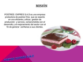 MISIÓN
POSTRES EXPRES S.A.S es una empresa
productora de postres fríos que se soporta
en una eficiente y eficaz gestión de
producción y servicio, comprometida con el
desarrollo y el mejoramiento del sector con el
fin de generar confianza a sus clientes.