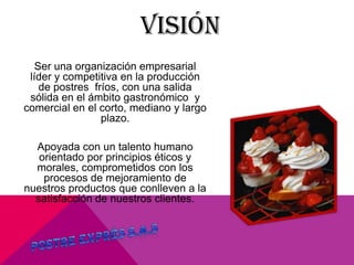 VISIÓN
Ser una organización empresarial
líder y competitiva en la producción
de postres fríos, con una salida
sólida en el ámbito gastronómico y
comercial en el corto, mediano y largo
plazo.
Apoyada con un talento humano
orientado por principios éticos y
morales, comprometidos con los
procesos de mejoramiento de
nuestros productos que conlleven a la
satisfacción de nuestros clientes.