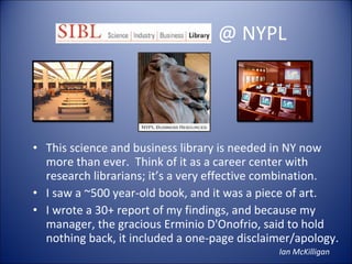 -  @ NYPL This science and business library is needed in NY now more than ever.  Think of it as a career center with research librarians; it’s a very effective combination.  I saw a ~500 year-old book, and it was a piece of art. I wrote a 30+ report of my findings, and because my manager, the gracious Erminio D'Onofrio, said to hold nothing back, it included a one-page disclaimer/apology. Ian McKilligan 