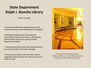 State Department Ralph J. Bunche Library Sharon Knieper Assessed, edited and organized part of an internal reference wiki (edited about 60 pages) Attended meeting with International Information Programs Bureau on developing internal wikis and various web 2.0 State Department efforts Informational interviews with Chief Librarian, two branch chiefs, and head cataloger Presented to library staff members future suggested improvements for internal wiki and what SI is like 7th floor of State Department  (Hillary’s office is  on the right, I wasn’t allowed to take a picture of that) 