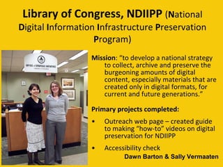 Library of Congress, NDIIPP   ( N ational  D igital  I nformation  I nfrastructure  P reservation  P rogram) Mission : “to develop a national strategy to collect, archive and preserve the burgeoning amounts of digital content, especially materials that are created only in digital formats, for current and future generations.” Primary projects completed: Outreach web page – created guide to making “how-to” videos on digital preservation for NDIIPP  Accessibility check Dawn Barton & Sally Vermaaten  