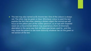  This test may also named as Bi chrome test. One of the colours is always
red. The other may be green or blue. Whichever colour is used the test
exploits the fact that when viewing a distant object the normal eye will
focus on the yellow part of the visible spectrum, so an eye with impaired
vision (or a miscorrected defect) may experience a form of chromatic
aberration in the same way that old telescope lenses used to... and this
may cause the patient to see more distinctly whatever lies on the green or
red section of the test.
 