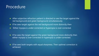 Procedure
 After subjective refraction patient is directed to see the target against the
red background and green background simultaneously.
 If he sees target against the red background more distinctly then
 Either myopia is under-corrected or hyperopia is over-corrected.
 If he sees the target against the green background more distinctly then
either myopia is over-corrected or hyperopia is under-corrected.
 If he sees both targets with equal sharpness. Then optimal correction is
achieved.
 