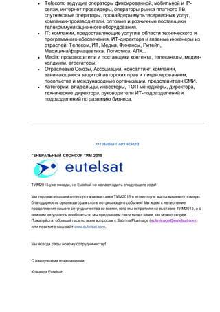  Telecom: ведущие операторы фиксированной, мобильной и IP-
связи, интернет провайдеры, операторы рынка платного ТВ,
спутниковые операторы, провайдеры мультисервисных услуг,
компании-производители, оптовые и розничные поставщики
телекоммуникационного оборудования.
 IT: компании, предоставляющие услуги в области технического и
программного обеспечения, ИТ-директора и главные инженеры из
отраслей: Телеком, ИТ, Медиа, Финансы, Ритейл,
Медицина/фармацевтика, Логистика, АПК...
 Media: производители и поставщики контента, телеканалы, медиа-
холдинги, агрегаторы.
 Отраслевые Союзы, Ассоциации, консалтинг, компании,
занимающиеся защитой авторских прав и лицензированием,
посольства и международные организации, представители СМИ.
 Категории: владельцы, инвесторы, ТОП менеджеры, директора,
технические директора, руководители ИТ-подразделений и
подразделений по развитию бизнеса.
ОТЗЫВЫ ПАРТНЕРОВ
ГЕНЕРАЛЬНЫЙ СПОНСОР ТИМ 2015
ТИМ2015 уже позади, но Eutelsat не желает ждать следующего года!
Мы гордимся нашим спонсорством выставки ТИМ2015 в этом году и высказываем огромную
благодарность организаторам столь потрясающего события! Мы ждем с нетерпение
продолжения нашего сотрудничества со всеми, кого мы встретили на выставке ТИМ2015, а с
кем нам не удалось пообщаться, мы предлагаем связаться с нами, как можно скорее.
Пожалуйста, обращайтесь по всем вопросам к Sabrina Pluvinage (spluvinage@eutelsat.com)
или посетите наш сайт www.eutelsat.com.
Мы всегда рады новому сотрудничеству!
С наилучшими пожеланиями,
Команда Eutelsat
 
