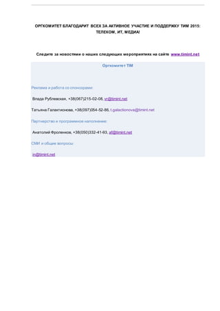ОРГКОМИТЕТ БЛАГОДАРИТ ВСЕХ ЗА АКТИВНОЕ УЧАСТИЕ И ПОДДЕРЖКУ ТИМ 2015:
ТЕЛЕКОМ, ИТ, МЕДИА!
Следите за новостями о наших следующих мероприятиях на сайте www.timint.net
Оргкомитет TIM
Реклама и работа со спонсорами:
Влада Рублевская, +38(067)215-02-08, vr@timint.net
Татьяна Галактионова, +38(097)054-52-86, t.galactionova@timint.net
Партнерство и программное наполнение:
Анатолий Фроленков, +38(050)332-41-93, af@timint.net
СМИ и общие вопросы:
in@timint.net
 