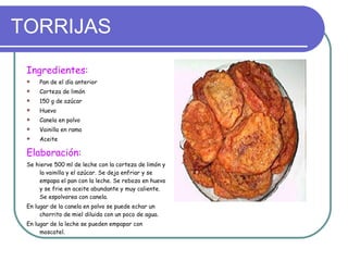 TORRIJAS Ingredientes: Pan de el día anterior Corteza de limón 150 g de azúcar Huevo Canela en polvo Vainilla en rama Aceite Elaboración: Se hierve 500 ml de leche con la corteza de limón y la vainilla y el azúcar. Se deja enfriar y se empapa el pan con la leche. Se reboza en huevo y se frie en aceite abundante y muy caliente. Se espolvorea con canela. En lugar de la canela en polvo se puede echar un chorrito de miel diluida con un poco de agua. En lugar de la leche se pueden empapar con   moscatel. 