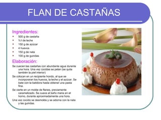 FLAN DE CASTAÑAS
Ingredientes:
    500 g de castaña
    ¾ l de leche
    150 g de azúcar
    4 huevos
    150 g de nata
    100 g de guindas

Elaboración:
Se cuecen las castañas con abundante agua durante
     una hora. Una vez cocidas se pelan (se quita
     también la piel interior)
Se colocan en un recipiente hondo, al que se
     incorporaran los huevos, la leche y el azúcar. Se
     bate con la batidora hasta obtener una pasta
     fina.
Se vierte en un molde de flanes, previamente
     caramelizado. Se cuece al baño maria en el
     horno, durante aproximadamente una hora.
Una vez cocido se desmolda y se adorna con la nata
     y las guindas.
 