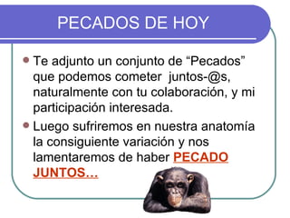 PECADOS DE HOY

 Te adjunto un conjunto de “Pecados”
  que podemos cometer juntos-@s,
  naturalmente con tu colaboración, y mi
  participación interesada.
 Luego sufriremos en nuestra anatomía
  la consiguiente variación y nos
  lamentaremos de haber PECADO
  JUNTOS…
 