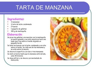 TARTA DE MANZANA
Ingredientes:
   3 manzanas
   ½ bote de leche condensada
   2 huevos
   1 paquete de galletas
   100 g de mantequilla

Elaboración:
Se pican las galletas y se mezclan con la mantequilla
     en punto pomada y con esta mezcla se hace una
     base muy fina sobre el molde dejando un
     pequeño borde.
Se bate los huevos con la leche condesada y se echa
     sobre el molde. Se ralla una de las manzanas y
     se echa sobre la mezcla.
Se decora la superficie con dos o tres manzanas.
Se mete al horno hasta que la manzana esté dorada,
     unos 30 minutos.
Se deja enfriar y se decora con mermelada de
     melocotón.
 