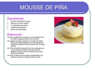 MOUSSE DE PIÑA
Ingredientes:
   Un bote de piña en su jugo
   400 grs. De nata líquida
   4 cucharadas de azúcar
   6 láminas de gelatina
   Zumo de medio limón


Elaboración:
Se pone la gelatina en remojo en un recipiente con
    un vaso de agua durante cinco minutos.
Se calienta el zumo de piña con el zumo de limón
    hasta que esté templado y en este líquido se
    disuelve la gelatina una vez escurrida. Se deja
    enfriar.
Se tritura la piña (si se prefiere se cuela para que
    no se noten los hilillos), se mezcla con la
    gelatina y poco a poco se mezcla con la nata
    batida y el azúcar.
Se echa la mezcla en un molde caramelizado y se
    mete en la nevera durante toda la noche.
 