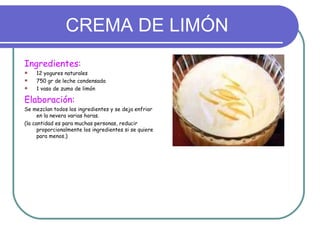 CREMA DE LIMÓN
Ingredientes:
   12 yogures naturales
   750 gr de leche condensada
   1 vaso de zumo de limón

Elaboración:
Se mezclan todos los ingredientes y se deja enfriar
      en la nevera varias horas.
(la cantidad es para muchas personas, reducir
      proporcionalmente los ingredientes si se quiere
      para menos.)
 